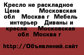 Кресло не раскладное › Цена ­ 800 - Московская обл., Москва г. Мебель, интерьер » Диваны и кресла   . Московская обл.,Москва г.